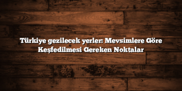 Türkiye gezilecek yerler: Mevsimlere Göre Keşfedilmesi Gereken Noktalar
