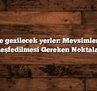 Türkiye gezilecek yerler: Mevsimlere Göre Keşfedilmesi Gereken Noktalar