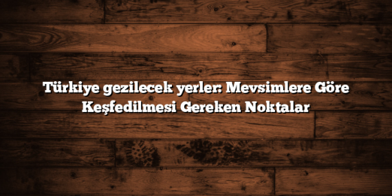 Türkiye gezilecek yerler: Mevsimlere Göre Keşfedilmesi Gereken Noktalar