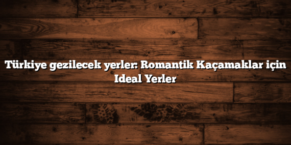 Türkiye gezilecek yerler: Romantik Kaçamaklar için Ideal Yerler