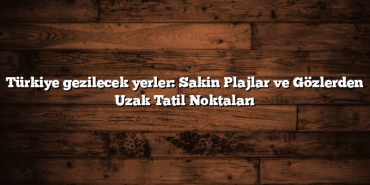Türkiye gezilecek yerler: Sakin Plajlar ve Gözlerden Uzak Tatil Noktaları