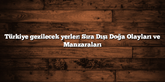 Türkiye gezilecek yerler: Sıra Dışı Doğa Olayları ve Manzaraları
