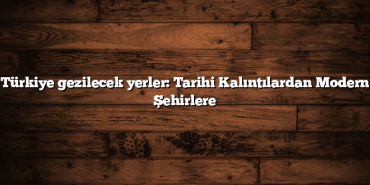 Türkiye gezilecek yerler: Tarihi Kalıntılardan Modern Şehirlere