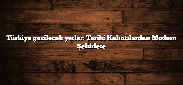 Türkiye gezilecek yerler: Tarihi Kalıntılardan Modern Şehirlere