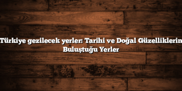 Türkiye gezilecek yerler: Tarihi ve Doğal Güzelliklerin Buluştuğu Yerler
