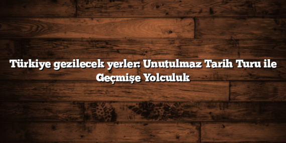 Türkiye gezilecek yerler: Unutulmaz Tarih Turu ile Geçmişe Yolculuk