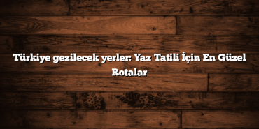 Türkiye gezilecek yerler: Yaz Tatili İçin En Güzel Rotalar