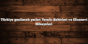 Türkiye gezilecek yerler: Yeraltı Şehirleri ve Efsanevi Hikayeleri