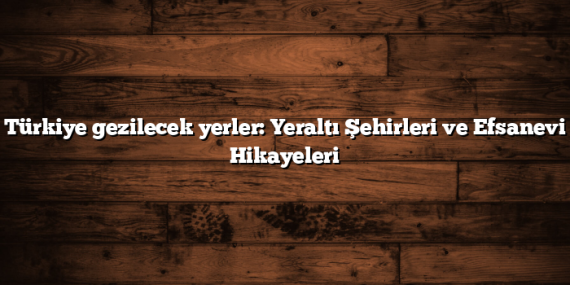 Türkiye gezilecek yerler: Yeraltı Şehirleri ve Efsanevi Hikayeleri