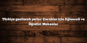 Türkiye gezilecek yerler: Çocuklar için Eğlenceli ve Öğretici Mekanlar