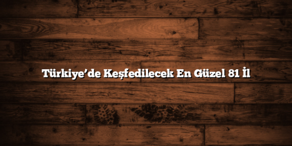 Türkiye’de Keşfedilecek En Güzel 81 İl