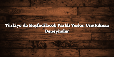 Türkiye’de Keşfedilecek Farklı Yerler: Unutulmaz Deneyimler