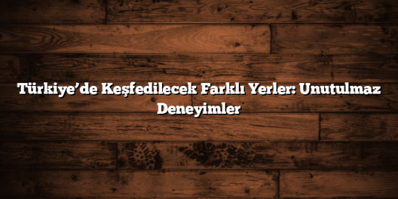 Türkiye’de Keşfedilecek Farklı Yerler: Unutulmaz Deneyimler
