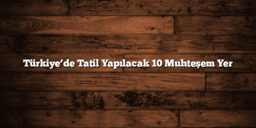 Türkiye’de Tatil Yapılacak 10 Muhteşem Yer