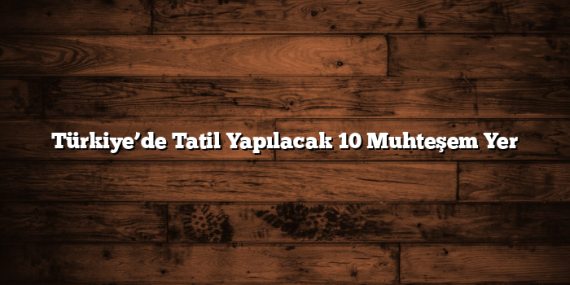 Türkiye’de Tatil Yapılacak 10 Muhteşem Yer