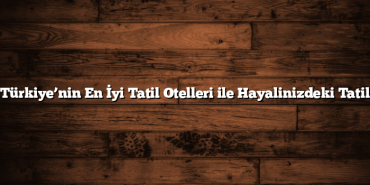Türkiye’nin En İyi Tatil Otelleri ile Hayalinizdeki Tatil