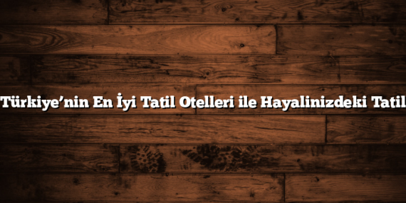 Türkiye’nin En İyi Tatil Otelleri ile Hayalinizdeki Tatil