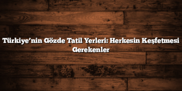 Türkiye’nin Gözde Tatil Yerleri: Herkesin Keşfetmesi Gerekenler