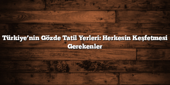 Türkiye’nin Gözde Tatil Yerleri: Herkesin Keşfetmesi Gerekenler