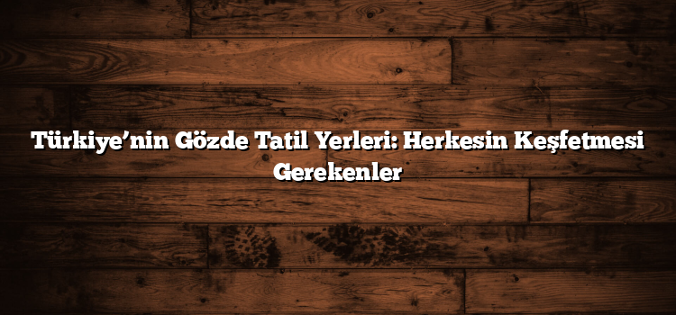 Türkiye’nin Gözde Tatil Yerleri: Herkesin Keşfetmesi Gerekenler