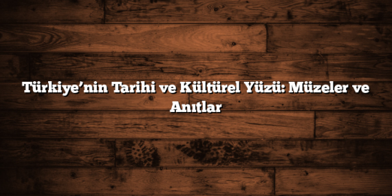 Türkiye’nin Tarihi ve Kültürel Yüzü: Müzeler ve Anıtlar