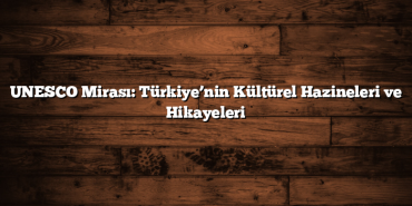 UNESCO Mirası: Türkiye’nin Kültürel Hazineleri ve Hikayeleri