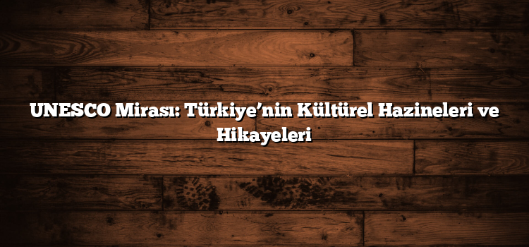 UNESCO Mirası: Türkiye’nin Kültürel Hazineleri ve Hikayeleri