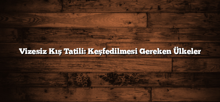 Vizesiz Kış Tatili: Keşfedilmesi Gereken Ülkeler