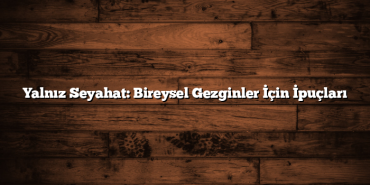 Yalnız Seyahat: Bireysel Gezginler İçin İpuçları