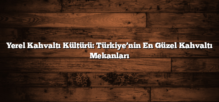 Yerel Kahvaltı Kültürü: Türkiye’nin En Güzel Kahvaltı Mekanları