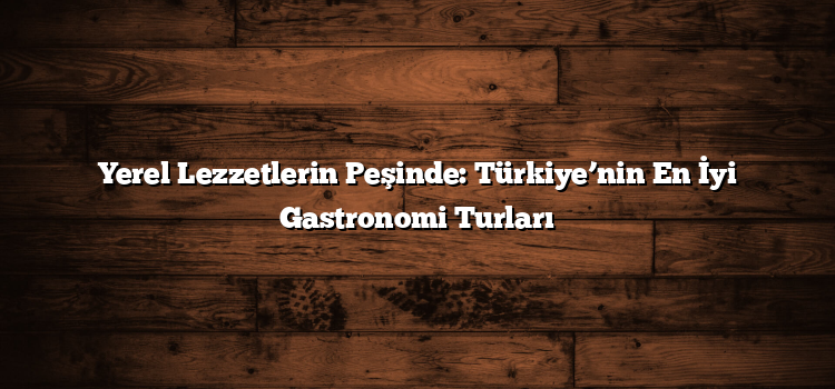 Yerel Lezzetlerin Peşinde: Türkiye’nin En İyi Gastronomi Turları