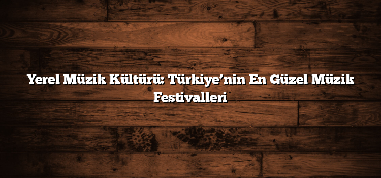 Yerel Müzik Kültürü: Türkiye’nin En Güzel Müzik Festivalleri