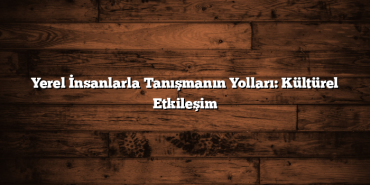 Yerel İnsanlarla Tanışmanın Yolları: Kültürel Etkileşim