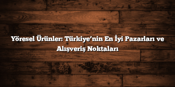 Yöresel Ürünler: Türkiye’nin En İyi Pazarları ve Alışveriş Noktaları