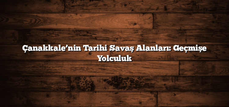 Çanakkale’nin Tarihi Savaş Alanları: Geçmişe Yolculuk
