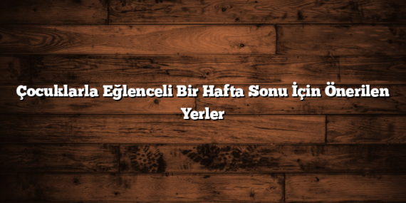 Çocuklarla Eğlenceli Bir Hafta Sonu İçin Önerilen Yerler