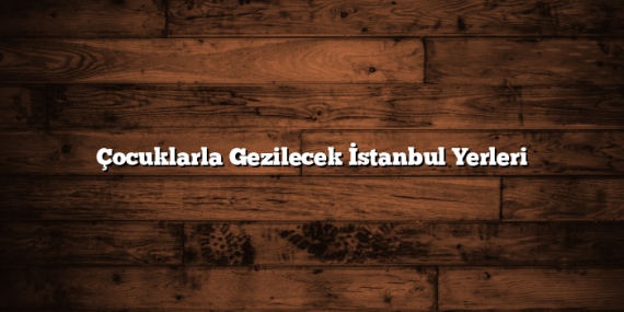 Çocuklarla Gezilecek İstanbul Yerleri