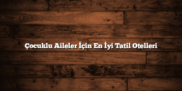 Çocuklu Aileler İçin En İyi Tatil Otelleri