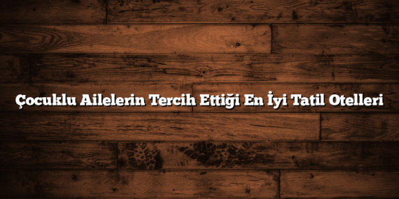 Çocuklu Ailelerin Tercih Ettiği En İyi Tatil Otelleri