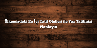 Ülkemizdeki En İyi Tatil Otelleri ile Yaz Tatilinizi Planlayın