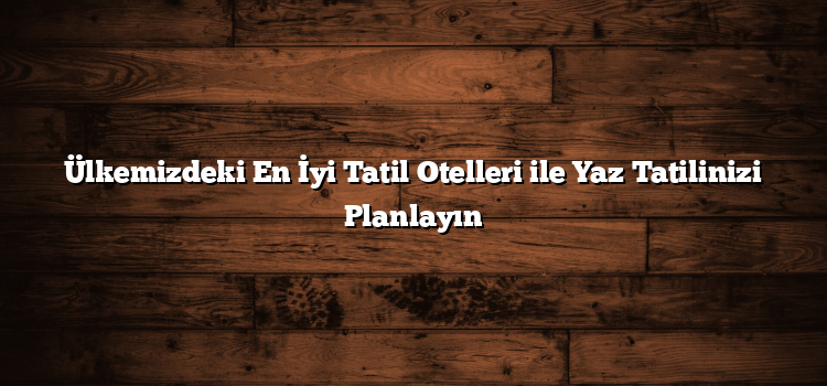 Ülkemizdeki En İyi Tatil Otelleri ile Yaz Tatilinizi Planlayın