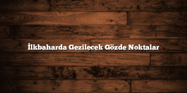 İlkbaharda Gezilecek Gözde Noktalar
