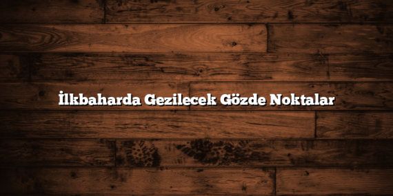 İlkbaharda Gezilecek Gözde Noktalar