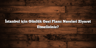 İstanbul için Günlük Gezi Planı: Nereleri Ziyaret Etmelisiniz?