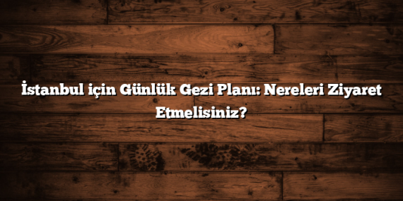 İstanbul için Günlük Gezi Planı: Nereleri Ziyaret Etmelisiniz?