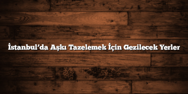 İstanbul’da Aşkı Tazelemek İçin Gezilecek Yerler