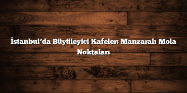 İstanbul’da Büyüleyici Kafeler: Manzaralı Mola Noktaları