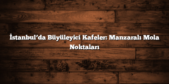 İstanbul’da Büyüleyici Kafeler: Manzaralı Mola Noktaları