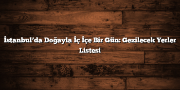İstanbul’da Doğayla İç İçe Bir Gün: Gezilecek Yerler Listesi