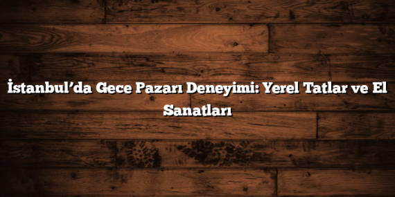 İstanbul’da Gece Pazarı Deneyimi: Yerel Tatlar ve El Sanatları